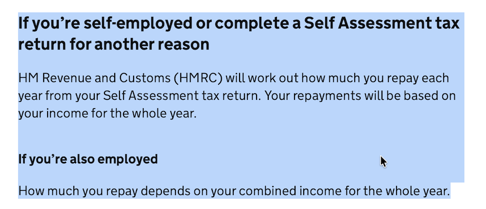 Screenshot from gov dot uk: If you’re self-employed or complete a Self Assessment tax return for another reason

HM Revenue and Customs (HMRC) will work out how much you repay each year from your Self Assessment tax return. Your repayments will be based on your income for the whole year.

If you’re also employed

How much you repay depends on your combined income for the whole year.
