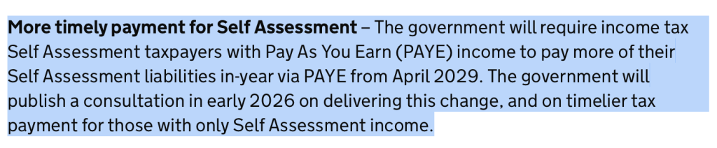 More timely payment for Self Assessment – The government will require income tax Self Assessment taxpayers with Pay As You Earn (PAYE) income to pay more of their Self Assessment liabilities in-year via PAYE from April 2029. The government will publish a consultation in early 2026 on delivering this change, and on timelier tax payment for those with only Self Assessment income.