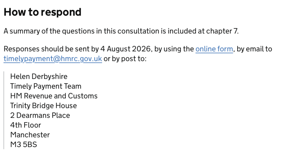 How to respond

A summary of the questions in this consultation is included at chapter 7.

Responses should be sent by 4 August 2026, by using the online form, by email to timelypayment@hmrc.gov.uk or by post to:

Helen Derbyshire
Timely Payment Team
HM Revenue and Customs
Trinity Bridge House
2 Dearmans Place
4th Floor
Manchester
M3 5BS